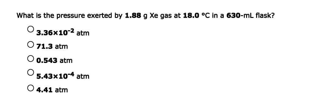 What is the pressure exerted by 1.88 g Xe gas at 18.0 °C in a 630-mL flask?
3.36x10-2 atm
O 71.3 atm
0.543 atm
5.43x10-4 atm
4.41 atm
