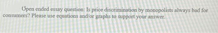 Open ended essay question: Is price discrimination by monopolists always bad for
consumers? Please use equations and/or graphs to support your answer.
