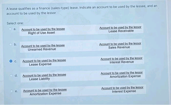 A lease qualifies as a finance (sales-type) lease. Indicate an account to be used by the lessee, and an
account to be used by the lessor
Select one:
Account to be used by the lessee
Right of Use Asset
Account to be used by the lessor
Lease Receivable
a.
Ob.
Account to be used by the lessee
Unearned Revenue
Account to be used by the lessor
Sales Revenue
Account to be used by the lessee
Lease Expense
Account to be used by the lessor
Interest Revenue
d. Account to be used by the lesseO
Lease Liability
Account to be used by the lessor
Amortization Expense
Account to be used by the lessee
Amortization Expense
Account to be used by the lessor
Interest Expense
e.
