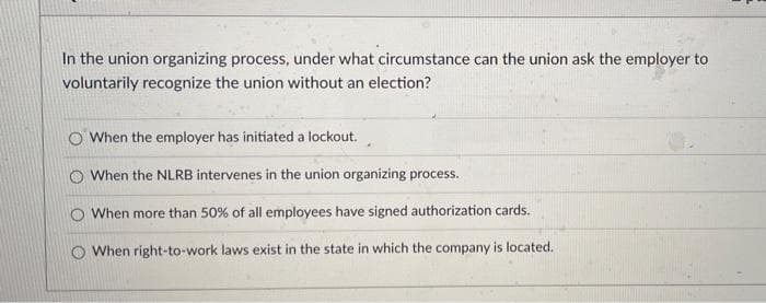 In the union organizing process, under what circumstance can the union ask the employer to
voluntarily recognize the union without an election?
O When the employer has initiated a lockout.
O When the NLRB intervenes in the union organizing process.
O When more than 50% of all employees have signed authorization cards.
O When right-to-work laws exist in the state in which the company is located.
