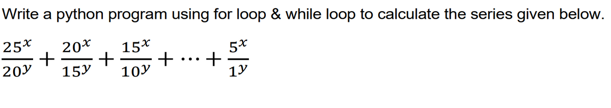 Write a python program using for loop & while loop to calculate the series given below.
25x
20*
15x
+
+
+
1y
20y
..
15y
10y
