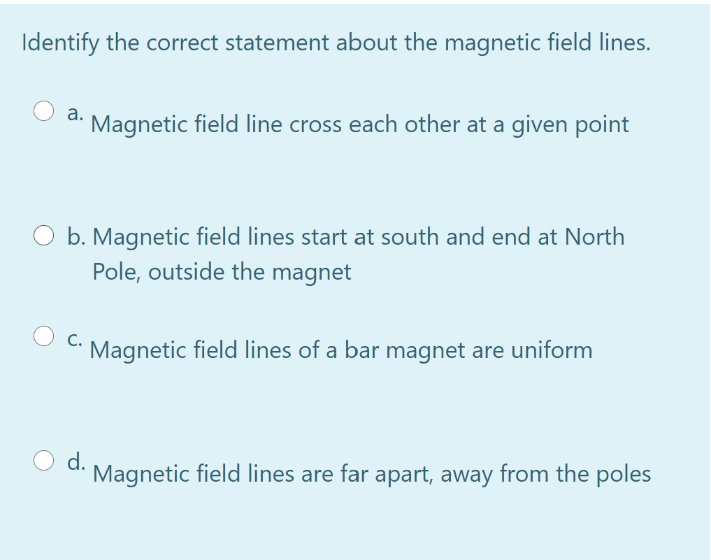 Identify the correct statement about the magnetic field lines.
а.
Magnetic field line cross each other at a given point
b. Magnetic field lines start at south and end at North
Pole, outside the magnet
С.
Magnetic field lines of a bar magnet are uniform
d.
Magnetic field lines are far apart, away from the poles
