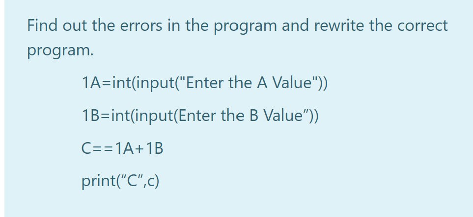 Find out the errors in the program and rewrite the correct
program.
1A=int(input("Enter the A Value"))
1B=int(input(Enter the B Value")
C==1A+1B
print("C",c)
