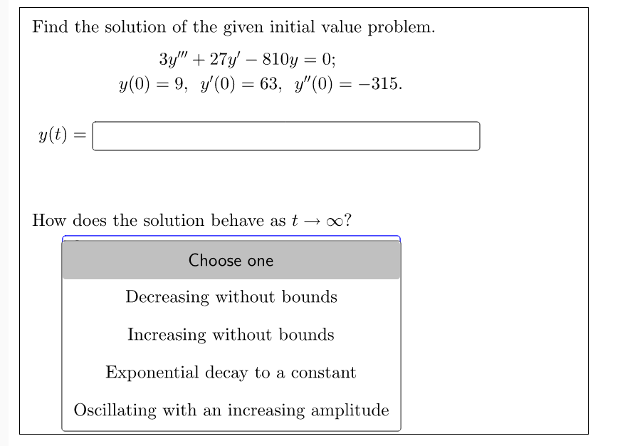 Find the solution of the given initial value problem.
3y""+27y810y = 0;
y(0) = 9, y'(0) = 63, y"(0) = −315.
y(t)
=
How does the solution behave as t→ ∞?
Choose one
Decreasing without bounds
Increasing without bounds
Exponential decay to a constant
Oscillating with an increasing amplitude