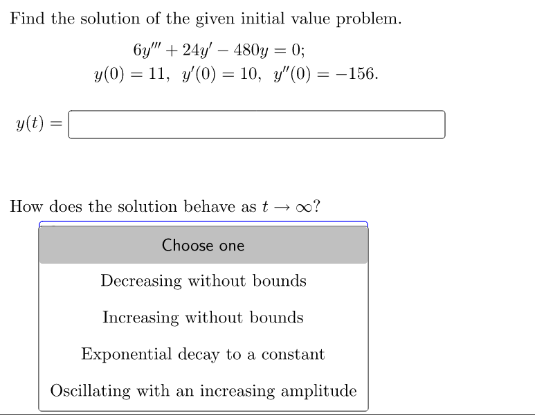 Find the solution of the given initial value problem.
6y"" +24y' 480y = 0;
y(0) = 11, y'(0) = 10, y"(0)
y(t)
=
=
How does the solution behave as t→ ∞o?
Choose one
-156.
Decreasing without bounds
Increasing without bounds
Exponential decay to a constant
Oscillating with an increasing amplitude