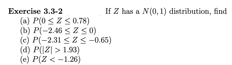 Еxercise 3.3-2
If Z has a N(0, 1) distribution, find
(a) P(0 < Z < 0.78)
(b) Р(-2.46 < Z <0)
(c) P(-2.31 < Z < -0.65)
(d) P(|Z| > 1.93)
(e) P(Z < –1.26)
