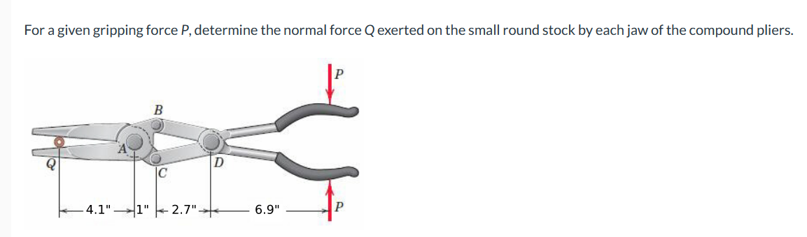 For a given gripping force P, determine the normal force Q exerted on the small round stock by each jaw of the compound pliers.
4.1"
1"
2.7"-
6.9"
