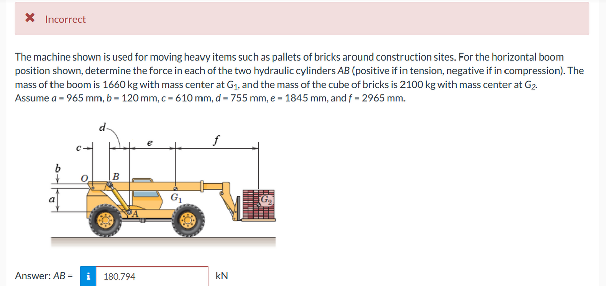 X Incorrect
The machine shown is used for moving heavy items such as pallets of bricks around construction sites. For the horizontal boom
position shown, determine the force in each of the two hydraulic cylinders AB (positive if in tension, negative if in compression). The
mass of the boom is 1660 kg with mass center at G1, and the mass of the cube of bricks is 2100 kg with mass center at G2.
Assume a = 965 mm, b = 120 mm, c = 610 mm, d = 755 mm, e = 1845 mm, and f = 2965 mm.
d
f
e
В
a
G1
Answer: AB =
i
180.794
kN
