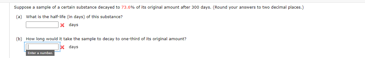 Suppose a sample of a certain substance decayed to 73.6% of its original amount after 300 days. (Round your answers to two decimal places.)
(a) What is the half-life (in days) of this substance?
x days
(b) How long would it take the sample to decay to one-third of its original amount?
X days
Enter a number.
