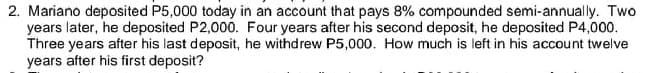 2. Mariano deposited P5,000 today in an account that pays 8% compounded semi-annually. Two
years later, he deposited P2,000. Four years after his second deposit, he deposited P4,000.
Three years after his last deposit, he withdrew P5,000. How much is left in his account twelve
years after his first deposit?