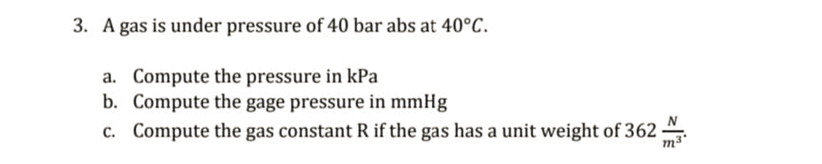 3. A gas is under pressure of 40 bar abs at 40°C.
a. Compute the pressure in kPa
b. Compute the gage pressure in mmHg
N
c. Compute the gas constant R if the gas has a unit weight of 362
m3*
