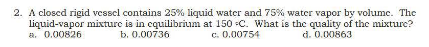 2. A closed rigid vessel contains 25% liquid water and 75% water vapor by volume. The
liquid-vapor mixture is in equilibrium at 150 °C. What is the quality of the mixture?
a. 0.00826
b. 0.00736
c. 0.00754
d. 0.00863