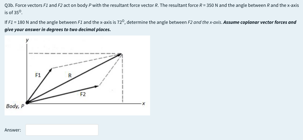 Q3b. Force vectors F1 and F2 act on body P with the resultant force vector R. The resultant force R = 350 N and the angle between R and the x-axis
is of 35°.
If F1 = 180 N and the angle between F1 and the x-axis is 72º, determine the angle between F2 and the x-axis. Assume coplanar vector forces and
give your answer in degrees to two decimal places.
y
F1
R
F2
Body, P
Answer:
