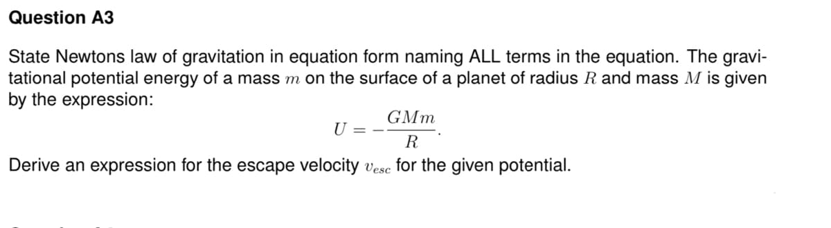 Question A3
State Newtons law of gravitation in equation form naming ALL terms in the equation. The gravi-
tational potential energy of a mass m on the surface of a planet of radius R and mass M is given
by the expression:
GMm
U = -
R
Derive an expression for the escape velocity vese for the given potential.
