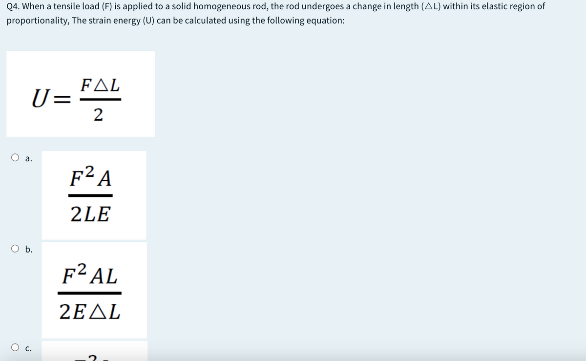 Q4. When a tensile load (F) is applied to a solid homogeneous rod, the rod undergoes a change in length (AL) within its elastic region of
proportionality, The strain energy (U) can be calculated using the following equation:
FΔL
U=
2
а.
F² A
2LE
O b.
F² AL
2ΕΔL
O c.
