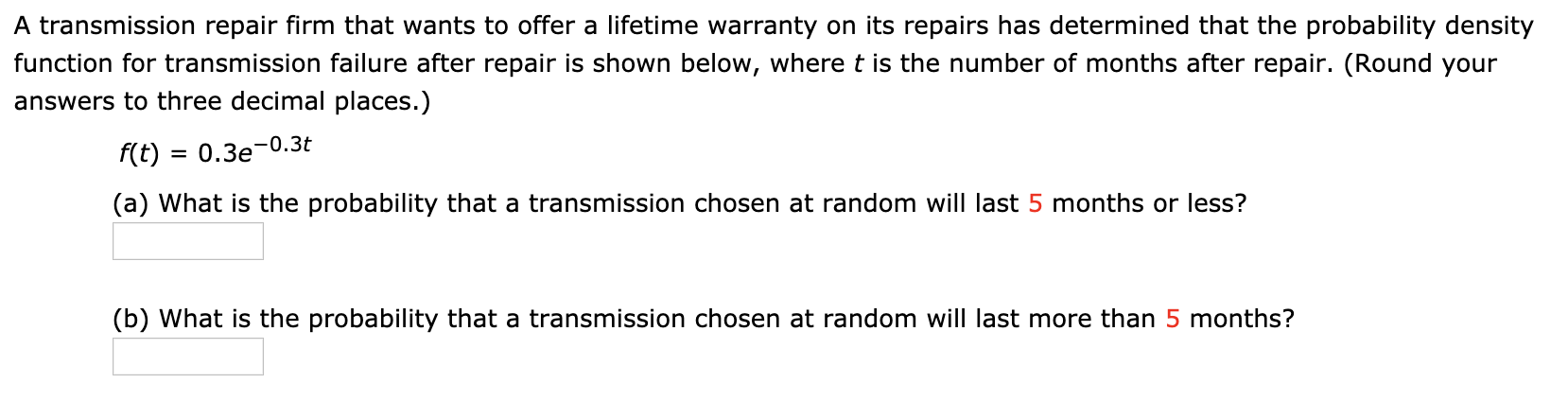 A transmission repair firm that wants to offer a lifetime warranty on its repairs has determined that the probability density
function for transmission failure after repair is shown below, where t is the number of months after repair. (Round your
answers to three decimal places.)
f(t) = 0.3e-0.3t
(a) What is the probability that a transmission chosen at random will last 5 months or less?
(b) What is the probability that a transmission chosen at random will last more than 5 months?
