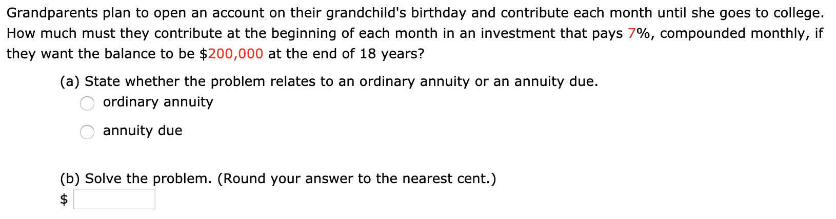 Grandparents plan to open an account on their grandchild's birthday and contribute each month until she goes to college.
How much must they contribute at the beginning of each month in an investment that pays 7%, compounded monthly, if
they want the balance to be $200,000 at the end of 18 years?
(a) State whether the problem relates to an ordinary annuity or an annuity due.
ordinary annuity
annuity due
(b) Solve the problem. (Round your answer to the nearest cent.)
