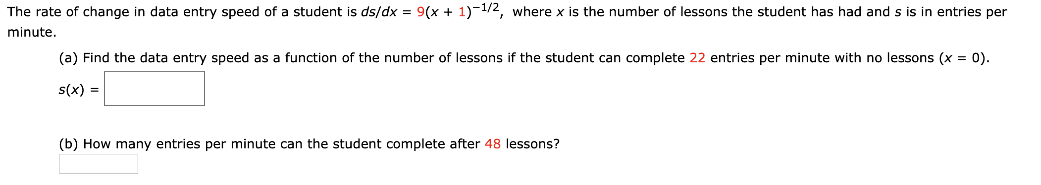The rate of change in data entry speed of a student is ds/dx = 9(x + 1)-1/2, where x is the number of lessons the student has had and s is in entries per
minute.
(a) Find the data entry speed as a function of the number of lessons if the student can complete 22 entries per minute with no lessons (x = 0).
s(x) :
(b) How many entries per minute can the student complete after 48 lessons?
