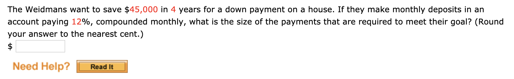 The Weidmans want to save $45,000 in 4 years for a down payment on a house. If they make monthly deposits in an
account paying 12%, compounded monthly, what is the size of the payments that are required to meet their goal? (Round
your answer to the nearest cent.)
Need Help?
Read It
