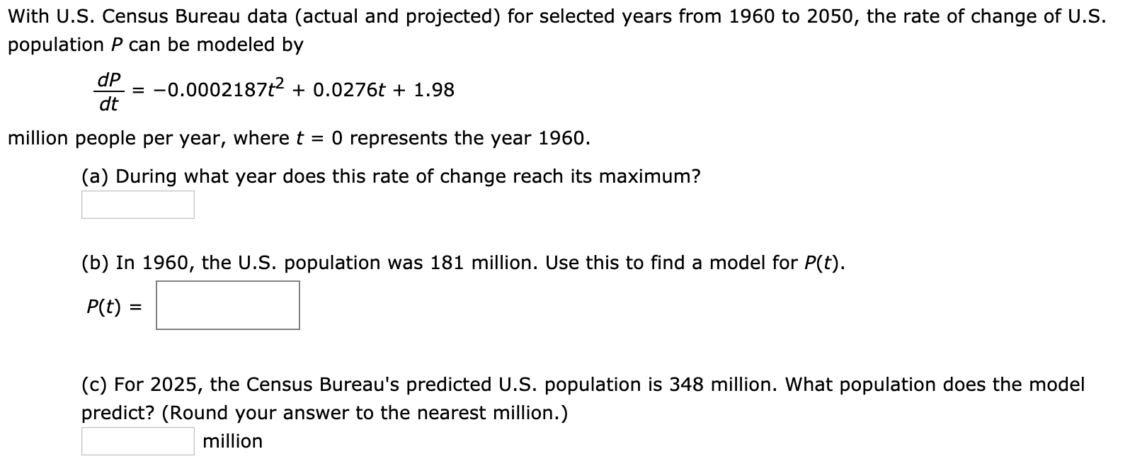 With U.S. Census Bureau data (actual and projected) for selected years from 1960 to 2050, the rate of change of U.S.
population P can be modeled by
dP
= -0.0002187t2 + 0.0276t + 1.98
dt
O represents the year 1960.
million people per year, where t
(a) During what year does this rate of change reach its maximum?
(b) In 1960, the U.S. population was 181 million. Use this to find a model for P(t).
P(t) =
(c) For 2025, the Census Bureau's predicted U.S. population is 348 million. What population does the model
predict? (Round your answer to the nearest million.)
million

