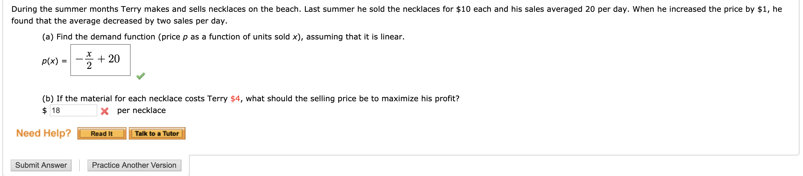 During the summer months Terry makes and sells necklaces on the beach. Last summer he sold the necklaces for $10 each and his sales averaged 20 per day. When he increased the price by $1, he
found that the average decreased by two sales per day.
(a) Find the demand function (price p as a function of units sold x), assuming that it is linear.
х
20
2
Р(x) 3
(b) If the material for each necklace costs Terry $4, what should the selling price be to maximize his profit?
18
Xper necklace
Need Help?
Read It
Talk to a Tutor
Submit Answer
Practice Another Version
