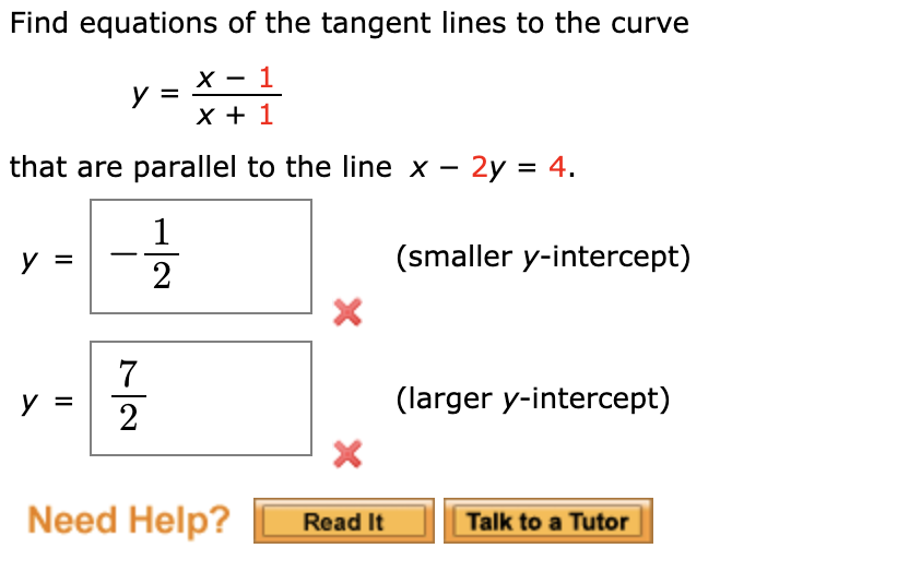 Find equations of the tangent lines to the curve
1
х
У
that are parallel to the line x - 2y 4
1
(smaller y-intercept)
2
X
7
(larger y-intercept)
у
2
X
Need Help?
Talk to a Tutor
Read It

