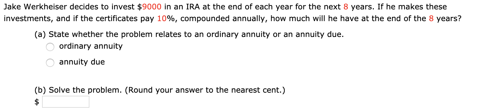 Jake Werkheiser decides to invest $9000 in an IRA at the end of each year for the next 8 years. If he makes these
investments, and if the certificates pay 10%, compounded annually, how much will he have at the end of the 8 years?
(a) State whether the problem relates to an ordinary annuity or an annuity due.
ordinary annuity
annuity due
(b) Solve the problem. (Round your answer to the nearest cent.)
