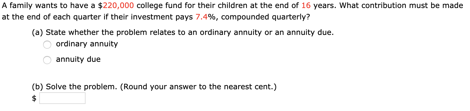 A family wants to have a $220,000 college fund for their children at the end of 16 years. What contribution must be made
at the end of each quarter if their investment pays 7.4%, compounded quarterly?
(a) State whether the problem relates to an ordinary annuity or an annuity due.
ordinary annuity
annuity due
(b) Solve the problem. (Round your answer to the nearest cent.)
