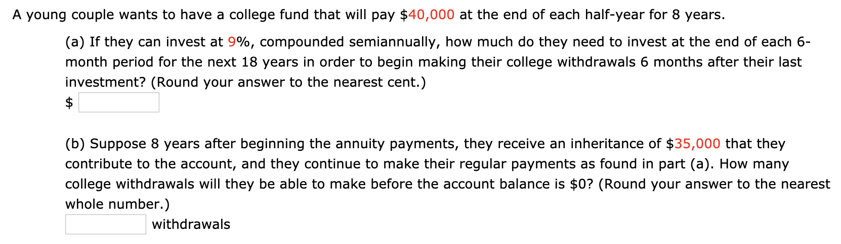 A young couple wants to have a college fund that will pay $40,000 at the end of each half-year for 8 years.
(a) If they can invest at 9%, compounded semiannually, how much do they need to invest at the end of each 6-
month period for the next 18 years in order to begin making their college withdrawals 6 months after their last
investment? (Round your answer to the nearest cent.)
(b) Suppose 8 years after beginning the annuity payments, they receive an inheritance of $35,000 that they
contribute to the account, and they continue to make their regular payments as found in part (a). How many
college withdrawals will they be able to make before the account balance is $0? (Round your answer to the nearest
whole number.)
withdrawals
