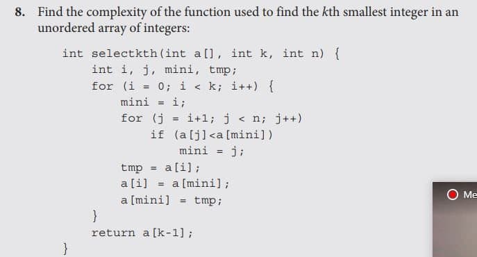 8. Find the complexity of the function used to find the kth smallest integer in an
unordered array of integers:
int selectkth (int a [], int k, int n) {
int i, j, mini, tmp;
for (i = 0; i < k; i++) {
%3D
mini
i;
%3!
for (j
i+1; j < n; j++)
if (alj]<a [mini])
mini = j;
%3D
tmp = a[i];
a[i] = a [mini];
O Me
a [mini] = tmp;
}
return a [k-1];
}
