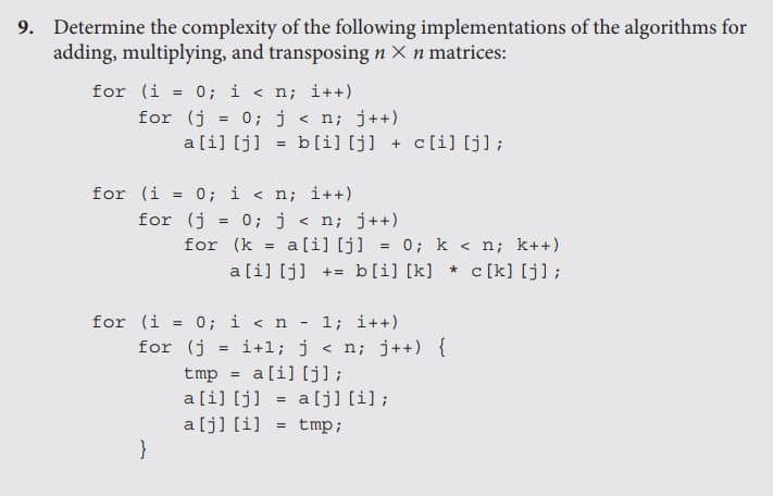 9. Determine the complexity of the following implementations of the algorithms for
adding, multiplying, and transposing n X n matrices:
for (i
0; i < n; i++)
%3D
for (j
= 0; j < n; j++)
a[i] [j]
b[i] [j] + c[i] [j];
%3!
for (i = 0; i < n; i++)
!3!
for (j
0; j < n; j++)
%3D
for (k
a[i] [j] = 0; k < n; k++)
%3D
a[i] [j] += b[i] [k] * c [k] [j];
for (i = 0; i < n
for (j
1; i++)
i+l; j < n; j++) {
%3D
a[i] [j];
tmp
a[i] [j] = a[j] [i] ;
a[j] [i]
}
!3!
tmp;
!3!
