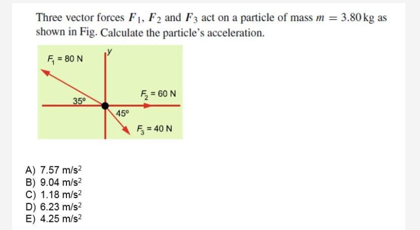 Three vector forces F1, F2 and F3 act on a particle of mass m = 3.80 kg as
shown in Fig. Calculate the particle's acceleration.
F, = 80 N
F, = 60 N
35°
45°
F = 40 N
A) 7.57 m/s?
B) 9.04 m/s?
C) 1.18 m/s?
D) 6.23 m/s?
E) 4.25 m/s?
