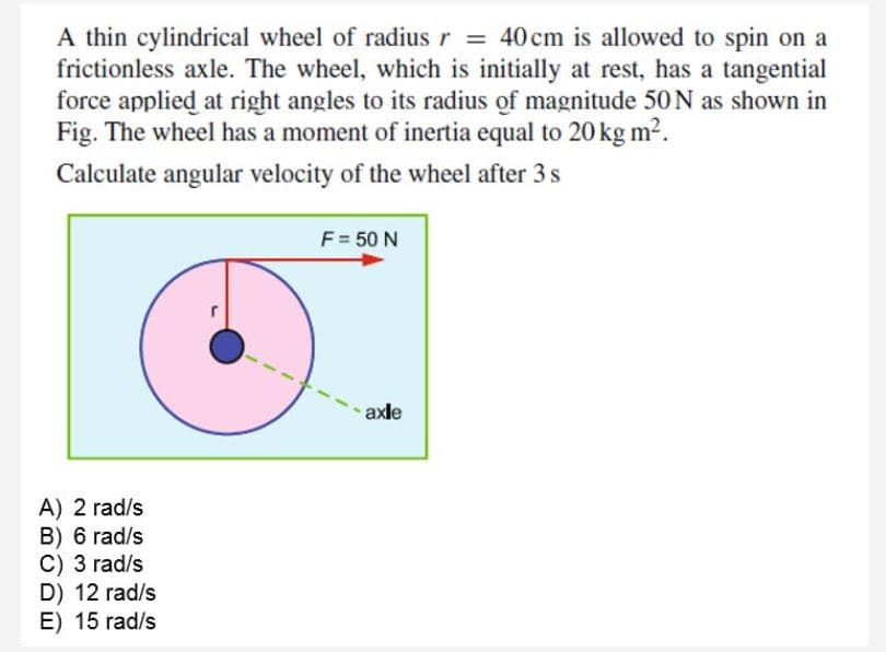 A thin cylindrical wheel of radius r = 40 cm is allowed to spin on a
frictionless axle. The wheel, which is initially at rest, has a tangential
force applied at right angles to its radius of magnitude 50N as shown in
Fig. The wheel has a moment of inertia equal to 20 kg m2.
Calculate angular velocity of the wheel after 3 s
F = 50 N
axle
A) 2 rad/s
B) 6 rad/s
C) 3 rad/s
D) 12 rad/s
E) 15 rad/s
