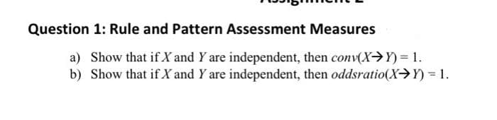 Question 1: Rule and Pattern Assessment Measures
a) Show that if X and Y are independent, then conv(X→Y) = 1.
b) Show that if X and Y are independent, then oddsratio(X→Y) = 1.
