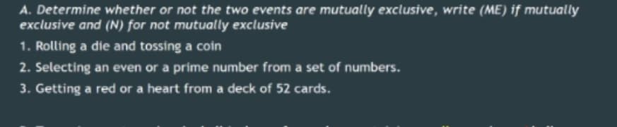 A. Determine whether or not the two events are mutually exclusive, write (ME) if mutually
exclusive and (N) for not mutually exclusive
1. Rolling a die and tossing a coin
2. Selecting an even or a prime number from a set of numbers.
3. Getting a red or a heart from a deck of 52 cards.
