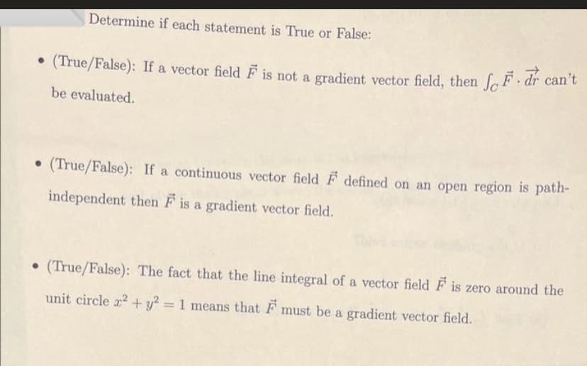 Determine if each statement is True or False:
• (True/False): If a vector field F is not a gradient vector field, then fF dr can't
be evaluated.
• (True/False): If a continuous vector field F defined on an open region is path-
independent then F is a gradient vector field.
(True/False): The fact that the line integral of a vector field F is zero around the
unit circle a? + y? = 1 means that F must be a gradient vector field.
%3D
