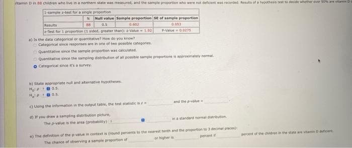 itanin D in 88 children who live in a northern state was measured, and the sample progortion who were not deficient was recorded. Results of a hypothesis test to decide whether over SON are vitamin D
1-tample z-test for a single proportion
Null value Sample proportion SE of sample proportion
0.602
Results
88
0.5
0.053
2-Test for 1 proportion (1 sided, greater than): -Vakue- 1.92
a) Is the date categorical or quantitative? How do you know
Categorical since responses are in one of two possible categories.
PValue- 0.0275
Quantitative since the sample proportion was calculated.
O Quantitative since the sampling distribution of all possibie sample proportions is approximately normal.
O Categorical since t's a survey.
b) State appropriate null and alternative hypotheses.
Hoi B0.5.
HPe0.5.
c) Using the information in the output table, the test statistic isz
and the -value
0) If you draw a sampling distribution picture,
in a standard normal distribution
The p-value is the area (probabilty)
e) The definition of the p-value in context is (round percents to the nearest tenth and the proportion to 3 decimal places)
percent if
percent of the children in the state are vitamin D deficient
or higher is
The chance of observing a sample proportion of
