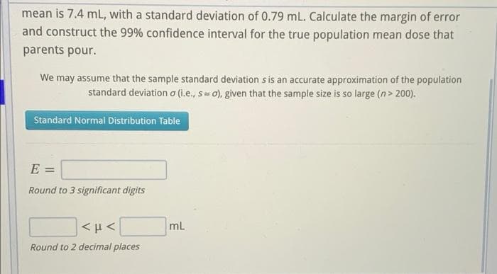 mean is 7.4 mL, with a standard deviation of 0.79 mL. Calculate the margin of error
and construct the 99% confidence interval for the true population mean dose that
parents pour.
We may assume that the sample standard deviation s is an accurate approximation of the population
standard deviation a (i.e., s 0), given that the sample size is so large (n> 200).
Standard Normal Distribution Table
E
Round to 3 significant digits
mL
Round to 2 decimal places
