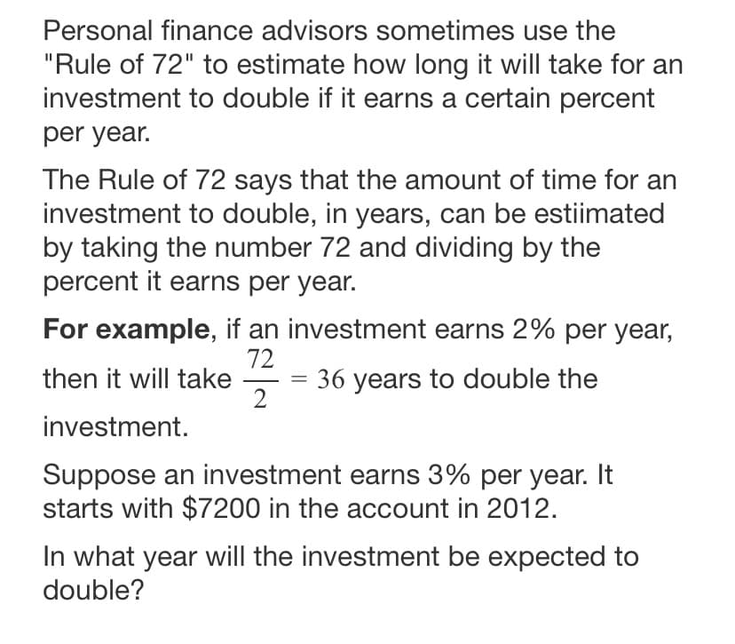 Personal finance advisors sometimes use the
"Rule of 72" to estimate how long it will take for an
investment to double if it earns a certain percent
per year.
The Rule of 72 says that the amount of time for an
investment to double, in years, can be estiimated
by taking the number 72 and dividing by the
percent it earns per year.
For example, if an investment earns 2% per year,
72
then it will take
2
36 years to double the
investment.
Suppose an investment earns 3% per year. It
starts with $7200 in the account in 2012.
In what year will the investment be expected to
double?
