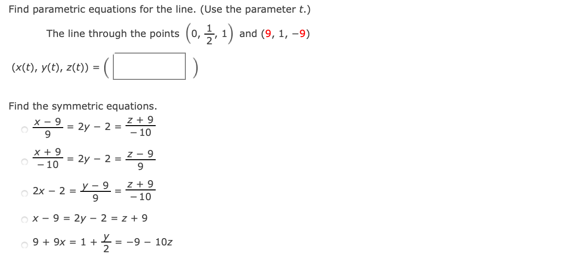 Find parametric equations for the line. (Use the parameter t.)
The line through the points
0,
and (9, 1, –9)
(x(t), y(t), z(t))
Find the symmetric equations.
z + 9
- 10
х — 9
= 2y - 2 =
9.
x + 9
- 10
= 2y - 2 =2- 9
9.
z + 9
- 10
o 2x - 2 =
у - 9
9.
O x - 9 = 2y – 2 = z + 9
o 9 + 9x = 1 +
2
-9 - 10z
