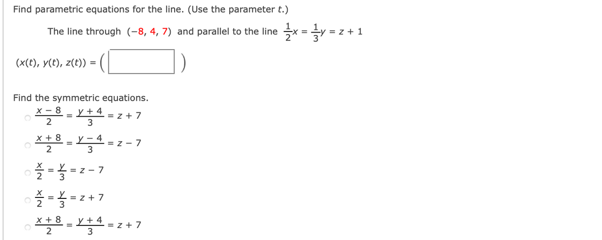 Find parametric equations for the line. (Use the parameter t.)
The line through (-8, 4, 7) and parallel to the line
= z + 1
(x(t), y(t), z(t)) =
Find the symmetric equations.
x - 8
y + 4
= z + 7
3
x + 8
-1-z - 7
y – 4
3
%3D
L = z - 7
2
3
= L = z + 7
2
x + 8
y + 4
- = z + 7
