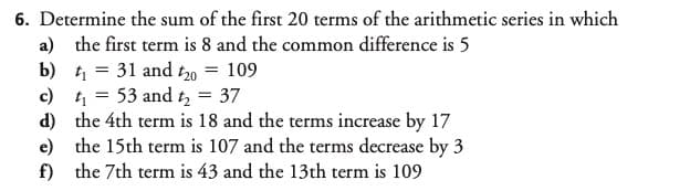 6. Determine the sum of the first 20 terms of the arithmetic series in which
a) the first term is 8 and the common difference is 5
b) 1 = 31 and to = 109
c) t1
d) the 4th term is 18 and the terms increase by 17
e) the 15th term is 107 and the terms decrease by 3
f) the 7th term is 43 and the 13th term is 109
53 and t, = 37

