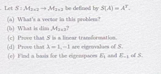 Let S: Maya Max2 be defined by S(A)= A"-
(a) What's a vector in this problem?
(b) What is dim Max2?
(c) Prove that S is a linear transformation.
(d) Prove that A=1,-1 are eigenvalues of S.
(e) Find a basis for the eigenspaces E and E of S.
