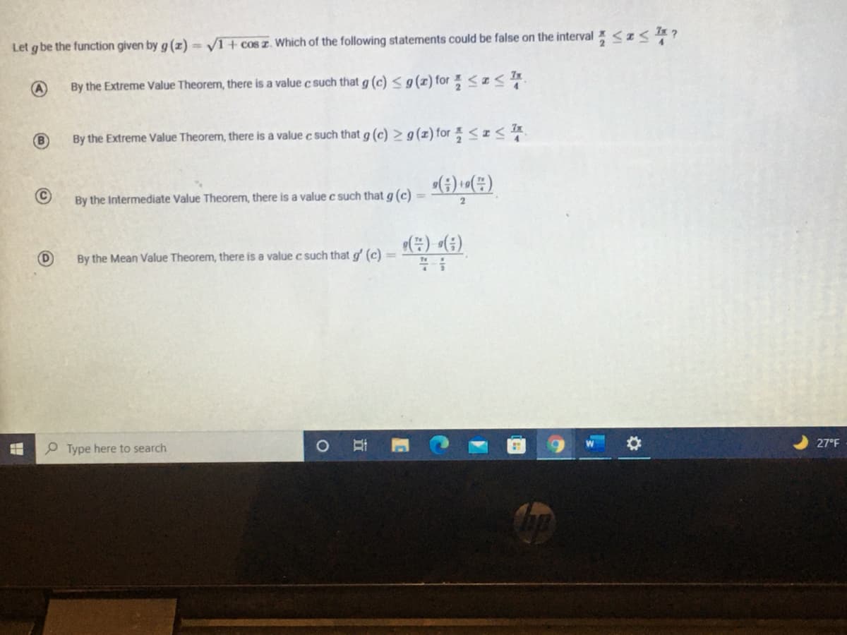 Let g be the function given by g (z) = V1+ cos z. Which of the following statements could be false on the interval <z< ?
By the Extreme Value Theorem, there is a value c such that g (c) < g(x) for <I
By the Extreme Value Theorem, there is a value c such that g (c) > g(x) for <IA
By the Intermediate Value Theorem, there is a value c such that g (c) =
(#) «(;)
By the Mean Value Theorem, there is a value c such that g' (c)
27°F
P Type here to search
近
