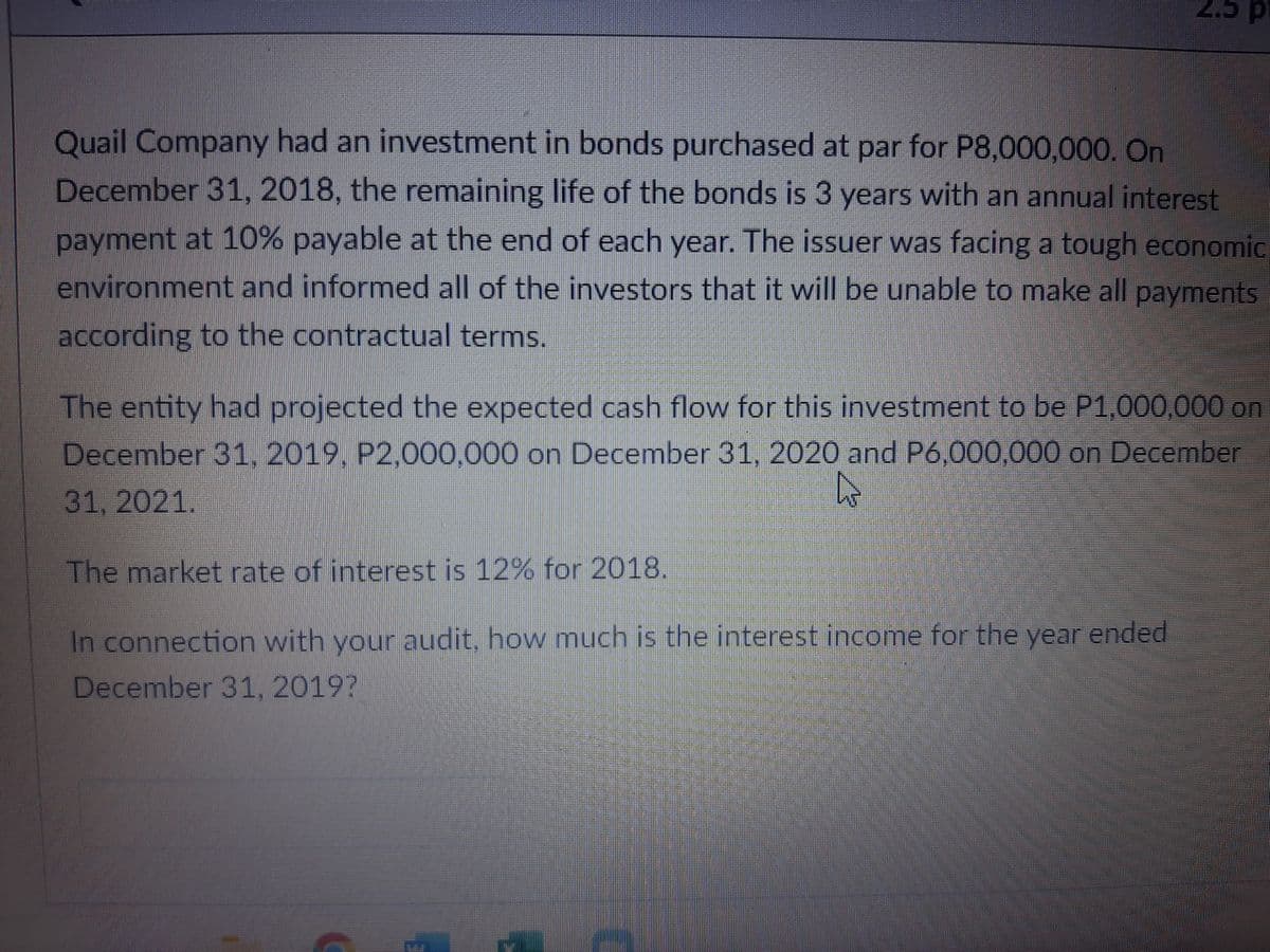 d c'z
Quail Company had an investment in bonds purchased at par for P8,000,000. On
December 31, 2018, the remaining life of the bonds is 3 years with an annual interest
payment at 10% payable at the end of each year. The issuer was facing a tough economic
environment and informed all of the investors that it will be unable to make all
payments
according to the contractual terms.
The entity had projected the expected cash flow for this investment to be P1,000,000 on
December 31, 2019, P2,000,000 on December 31, 2020 and P6,000,000 on December
31, 2021.
The market rate of interest is 12% for 2018,
In connection with your audit, how much is the interest income for the year ended
December 31, 2019?
