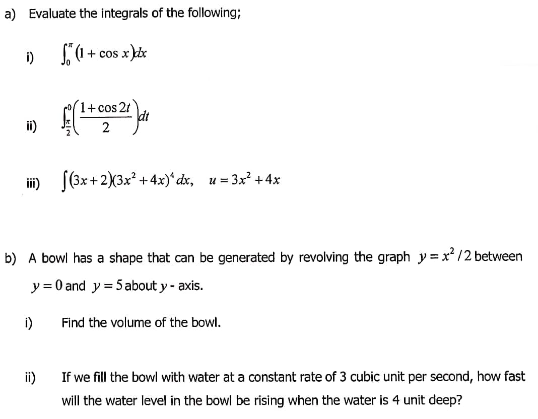 a) Evaluate the integrals of the following;
i)
+ cos x dr
(+cos2t
dt
2
ii)
iii) [(3x+2)(3x +4x)*dx, u
= 3x? +4x
b) A bowl has a shape that can be generated by revolving the graph y =x/2 between
y = 0 and y = 5 about y - axis.
%3|
i)
Find the volume of the bowl.
ii)
If we fill the bowl with water at a constant rate of 3 cubic unit per second, how fast
will the water level in the bowl be rising when the water is 4 unit deep?
