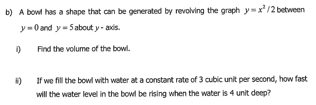 b) A bowl has a shape that can be generated by revolving the graph y =x² /2 between
y = 0 and y = 5 about y - axis.
i)
Find the volume of the bowl.
ii)
If we fill the bowl with water at a constant rate of 3 cubic unit per second, how fast
will the water level in the bowl be rising when the water is 4 unit deep?
