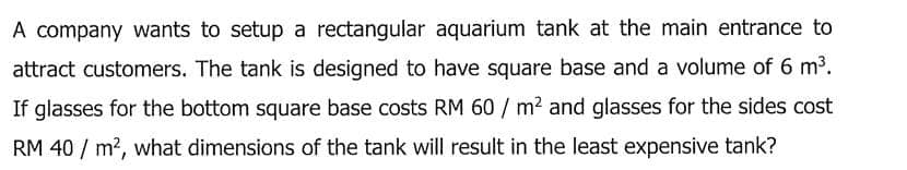 A company wants to setup a rectangular aquarium tank at the main entrance to
attract customers. The tank is designed to have square base and a volume of 6 m³.
If glasses for the bottom square base costs RM 60 / m2 and glasses for the sides cost
RM 40 / m?, what dimensions of the tank will result in the least expensive tank?
