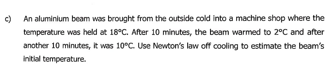 c)
An aluminium beam was brought from the outside cold into a machine shop where the
temperature was held at 18°C. After 10 minutes, the beam warmed to 2°C and after
another 10 minutes, it was 10°C. Use Newton's law off cooling to estimate the beam's
initial temperature.
