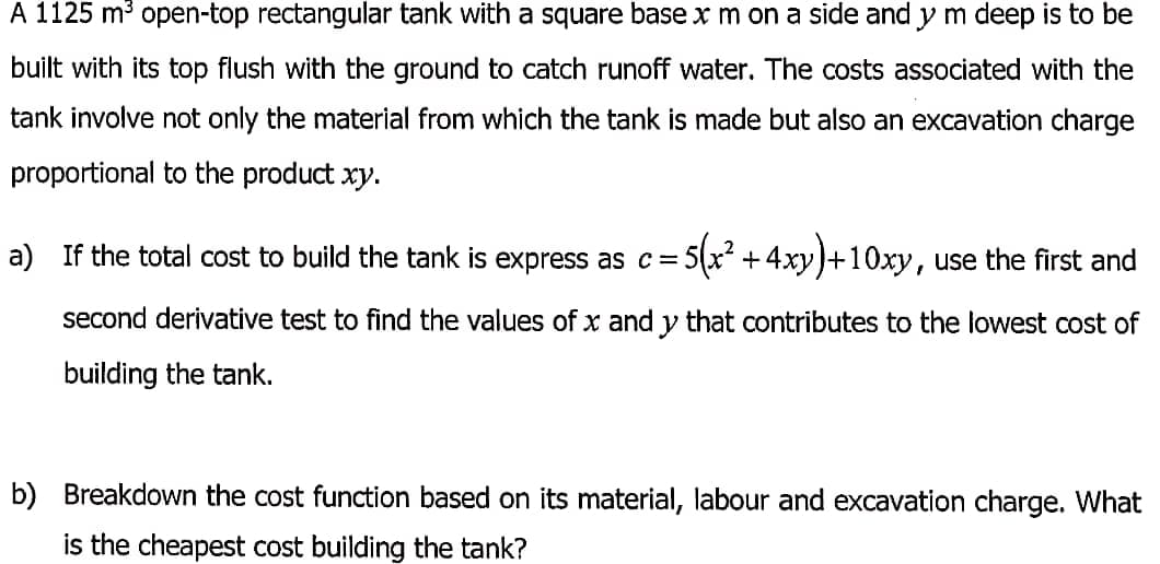 A 1125 m³ open-top rectangular tank with a square base x m on a side and y m deep is to be
built with its top flush with the ground to catch runoff water. The costs associated with the
tank involve not only the material from which the tank is made but also an excavation charge
proportional to the product xy.
a) If the total cost to build the tank is express as c =
+ 4xy)+10xy, use the first and
second derivative test to find the values of x and y that contributes to the lowest cost of
building the tank.
b) Breakdown the cost function based on its material, labour and excavation charge. What
is the cheapest cost building the tank?
